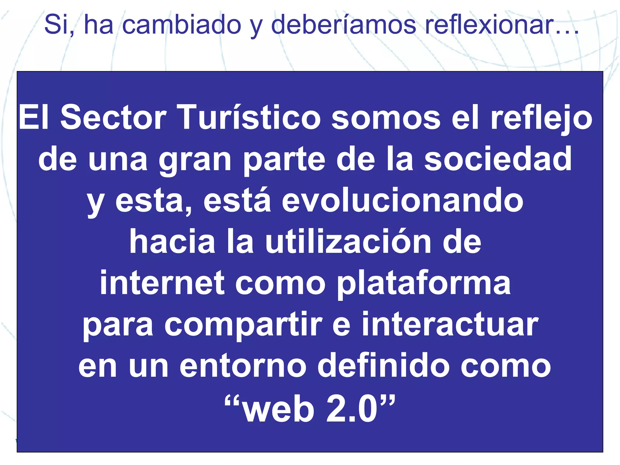 Si, ha cambiado y deberíamos reflexionar… El Sector Turístico somos el reflejo  de una gran parte de la sociedad  y esta, está evolucionando  hacia la utilización de  internet como plataforma  para compartir e interactuar en un entorno definido como “ web 2.0” 