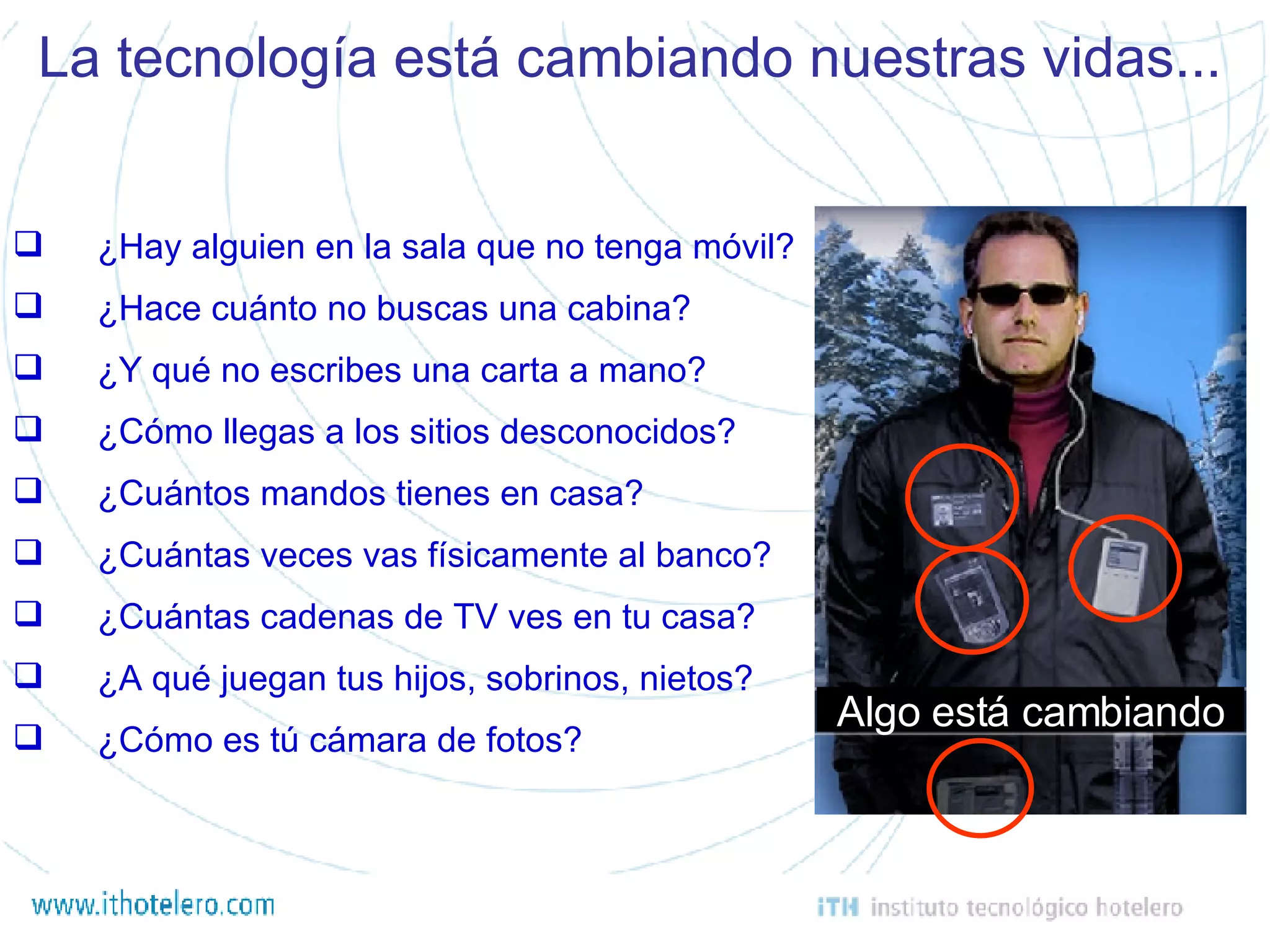 ¿Hay alguien en la sala que no tenga móvil? ¿Hace cuánto no buscas una cabina? ¿Y qué no escribes una carta a mano? ¿Cómo llegas a los sitios desconocidos? ¿Cuántos mandos tienes en casa? ¿Cuántas veces vas físicamente al banco? ¿Cuántas cadenas de TV ves en tu casa? ¿A qué juegan tus hijos, sobrinos, nietos? ¿Cómo es tú cámara de fotos? La tecnología está cambiando nuestras vidas... Algo está cambiando 