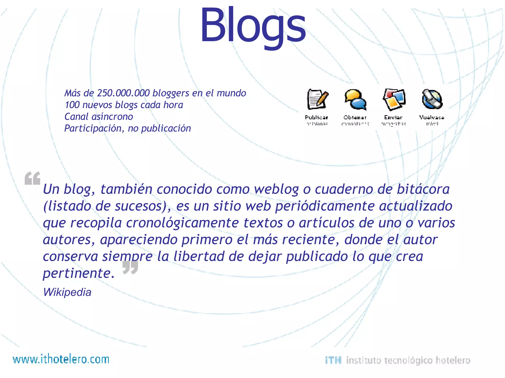 Blogs Un blog, también conocido como weblog o cuaderno de bitácora (listado de sucesos), es un sitio web periódicamente actualizado que recopila cronológicamente textos o artículos de uno o varios autores, apareciendo primero el más reciente, donde el autor conserva siempre la libertad de dejar publicado lo que crea pertinente.  “ “ Wikipedia Más de 250.000.000 bloggers en el mundo 100 nuevos blogs cada hora Canal asíncrono Participación, no publicación 