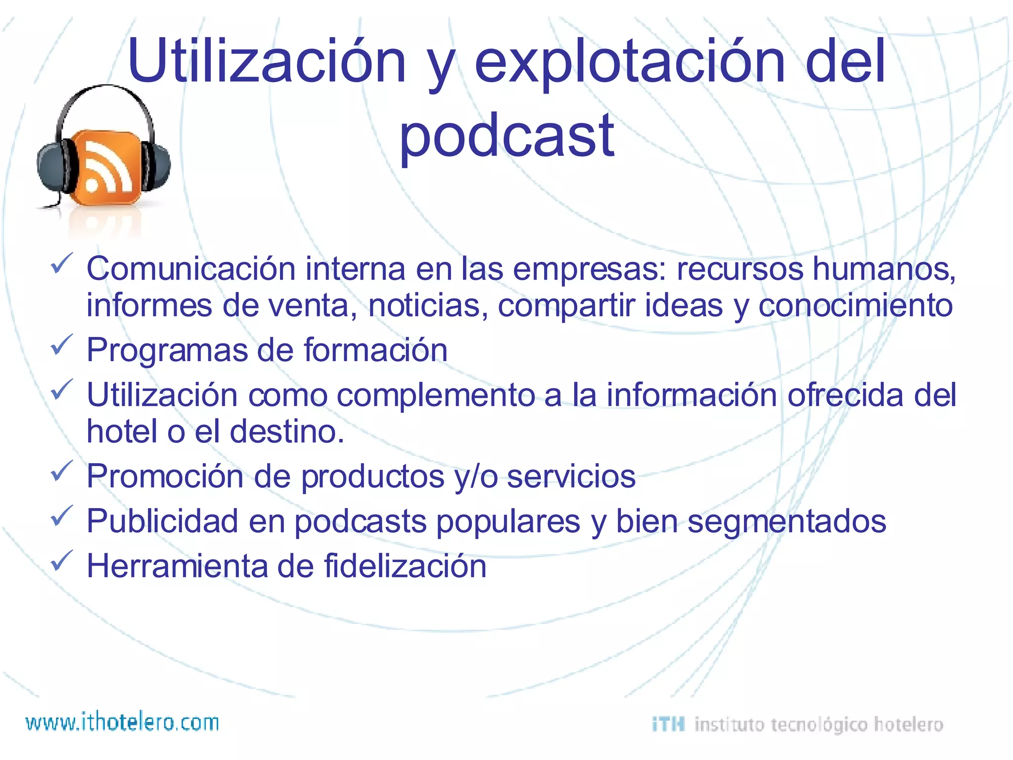 Utilización y explotación del podcast Comunicación interna en las empresas: recursos humanos, informes de venta, noticias, compartir ideas y conocimiento Programas de formación Utilización como complemento a la información ofrecida del hotel o el destino.  Promoción de productos y/o servicios Publicidad en podcasts populares y bien segmentados Herramienta de fidelización 