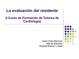La evaluación del residente (I Curso de Formación de Tutores de Cardiología) Javier Cobo Reinoso Jefe de Estudios Hospital Ramón y Cajal 