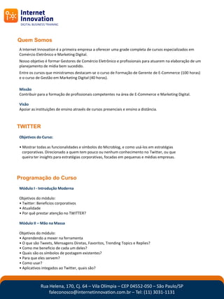 Quem Somos
A Internet Innovation é a primeira empresa a oferecer uma grade completa de cursos especializados em
Comércio Eletrônico e Marketing Digital.
Nosso objetivo é formar Gestores de Comércio Eletrônico e profissionais para atuarem na elaboração de um
planejamento de mídia bem sucedido.
Entre os cursos que ministramos destacam-se o curso de Formação de Gerente de E-Commerce (100 horas)
e o curso de Gestão em Marketing Digital (40 horas).

Missão
Contribuir para a formação de profissionais competentes na área de E-Commerce e Marketing Digital.

Visão
Apoiar as instituições de ensino através de cursos presenciais e ensino a distância.



TWITTER
Objetivos do Curso:

• Mostrar todas as funcionalidades e símbolos do Microblog, e como usá-los em estratégias
  corporativas. Direcionado a quem tem pouco ou nenhum conhecimento no Twitter, ou que
  queira ter insights para estratégias corporativas, focadas em pequenas e médias empresas.




Programação do Curso
Módulo I - Introdução Moderna

Objetivos do módulo:
• Twitter: Beneficios corporativos
• Atualidade
• Por quê prestar atenção no TWITTER?

Módulo II – Mão na Massa

Objetivos do módulo:
• Aprendendo a mexer na ferramenta
• O que são Tweets, Mensagens Diretas, Favoritos, Trending Topics e Replies?
• Como me beneficio de cada um deles?
• Quais são os símbolos de postagem existentes?
• Para que eles servem?
• Como usar?
• Aplicativos integados ao Twitter, quais são?



             Rua Helena, 170, Cj. 64 – Vila Olímpia – CEP 04552-050 – São Paulo/SP
                 faleconosco@internetinnovation.com.br – Tel: (11) 3031-1131
 