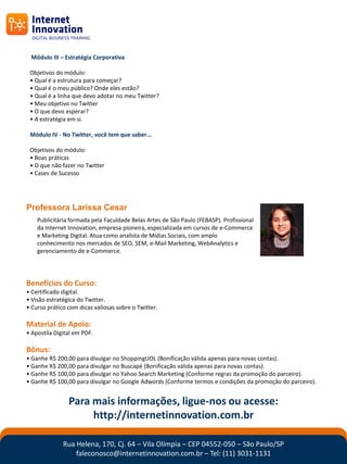 Módulo III – Estratégia Corporativa

 Objetivos do módulo:
 • Qual é a estrutura para começar?
 • Qual é o meu público? Onde eles estão?
 • Qual é a linha que devo adotar no meu Twitter?
 • Meu objetivo no Twitter
 • O que devo esperar?
 • A estratégia em si.

 Módulo IV - No Twitter, você tem que saber...

 Objetivos do módulo:
 • Boas práticas
 • O que não fazer no Twitter
 • Cases de Sucesso




Professora Larissa Cesar
    Publicitária formada pela Faculdade Belas Artes de São Paulo (FEBASP). Profissional
    da Internet Innovation, empresa pioneira, especializada em cursos de e-Commerce
    e Marketing Digital. Atua como analista de Mídias Sociais, com amplo
    conhecimento nos mercados de SEO, SEM, e-Mail Marketing, WebAnalytics e
    gerenciamento de e-Commerce.




Benefícios do Curso:
• Certificado digital.
• Visão estratégica do Twitter.
• Curso prático com dicas valiosas sobre o Twitter.

Material de Apoio:
• Apostíla Digital em PDF.

Bônus:
• Ganhe R$ 200,00 para divulgar no ShoppingUOL (Bonificação válida apenas para novas contas).
• Ganhe R$ 200,00 para divulgar no Buscapé (Bonificação válida apenas para novas contas).
• Ganhe R$ 100,00 para divulgar no Yahoo Search Marketing (Conforme regras da promoção do parceiro).
• Ganhe R$ 100,00 para divulgar no Google Adwords (Conforme termos e condições da promoção do parceiro).


                Para mais informações, ligue-nos ou acesse:
                     http://internetinnovation.com.br

              Rua Helena, 170, Cj. 64 – Vila Olímpia – CEP 04552-050 – São Paulo/SP
                  faleconosco@internetinnovation.com.br – Tel: (11) 3031-1131
 