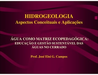 HIDROGEOLOGIA
 Aspectos Conceituais e Aplicações


ÁGUA COMO MATRIZ ECOPEDAGÓGICA:
 EDUCAÇÃO E GESTÃO SUSTENTÁVEL DAS
        ÁGUAS NO CERRADO

        Prof. José Eloi G. Campos