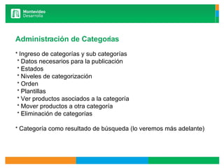 Administración de Categorías   *  Ingreso de categorías y sub categorías   *  Datos necesarios para la publicación   *  Estados   *  Niveles de categorización   *  Orden   *  Plantillas   *  Ver productos asociados a la categoría   *  Mover productos a otra categoría   *  Eliminación de categorías   *  Categoría como resultado de búsqueda (lo veremos más adelante) 