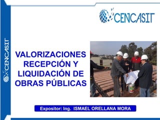 VALORIZACIONES
RECEPCIÓN Y
LIQUIDACIÓN DE
OBRAS PÚBLICAS
Expositor: Ing. ISMAEL ORELLANA MORA
 