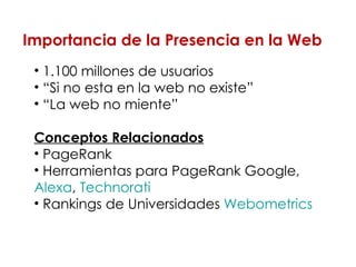 1.100 millones de usuarios “ Si no esta en la web no existe” “ La web no miente” Conceptos Relacionados PageRank  Herramientas para PageRank Google,  Alexa ,  Technorati   Rankings de Universidades  Webometrics Importancia de la Presencia en la Web 