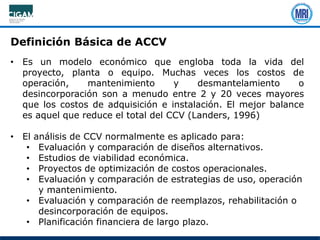 • Es un modelo económico que engloba toda la vida del
proyecto, planta o equipo. Muchas veces los costos de
operación, mantenimiento y desmantelamiento o
desincorporación son a menudo entre 2 y 20 veces mayores
que los costos de adquisición e instalación. El mejor balance
es aquel que reduce el total del CCV (Landers, 1996)
• El análisis de CCV normalmente es aplicado para:
• Evaluación y comparación de diseños alternativos.
• Estudios de viabilidad económica.
• Proyectos de optimización de costos operacionales.
• Evaluación y comparación de estrategias de uso, operación
y mantenimiento.
• Evaluación y comparación de reemplazos, rehabilitación o
desincorporación de equipos.
• Planificación financiera de largo plazo.
Definición Básica de ACCV
 
