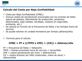Calculo del Costo por Baja Confiabilidad
 Costo por Baja Confiabilidad (CPBC):
• Incluye costos de penalización provocados por los eventos de fallas
(paros de plantas, diferimiento de producción, productos
deteriorados, baja calidad, retrabajo, impacto en seguridad,
ambiente, etc.)
• Se calcula en función de la frecuencia de fallas y los tiempos fuera de
servicio
• Se puede estimar en unidad monetaria por tiempo (dólares/año)
 Formula para el calculo:
CPBC = FF x ((TPFS x CPE) + (CD)) = dólares/año
FF = frecuencia de fallas = fallas/año
TPFS = tiempo promedio fuera de servicio = horas/falla
CPE = costos penalización por hora = dólares/hora
CD = costos directos por falla (materiales, mano de obra) =
dólares/falla
 