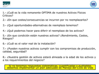 1.- ¿Cuál es la vida remanente OPTIMA de nuestros Activos Físicos
Críticos?
2.- ¿En que costos/consecuencias se incurren por no reemplazarlos?
3.- ¿Qué oportunidades-alternativas de reemplazo tenemos?
4.- ¿Qué podemos hacer para diferir el reemplazo de los activos?
5.- ¿En que condición están nuestros activos? ¿Rendimiento, Costos,
Riesgos?
6.- ¿Cuál es el valor real de la instalación?
7.- ¿Pueden nuestros activos cumplir con los compromisos de producción,
calidad, seguridad?
8.- ¿Nuestra gestión de activos estará alineada a la edad de los activos y
a los requerimientos del negocio?
Si no tenemos respuestas sistemáticas, cuantificadas y auditables
debemos implementar un plan adecuado de Manejo del Ciclo de Vida
 