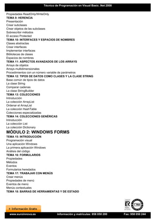 Técnico de Programación en Visual Basic .Net 2008


Propiedades ReadOnly/WriteOnly
TEMA 9: HERENCIA
Presentación
Crear subclases
Crear objetos de las subclases
Sobrescribir métodos
El acceso Protected
TEMA 10: INTERFACES Y ESPACIOS DE NOMBRES
Clases abstractas
Crear interfaces
Implementar interfaces
Bibliotecas de clases
Espacios de nombres
TEMA 11: ASPECTOS AVANZADOS DE LOS ARRAYS
Arrays de objetos
Arrays multidimensionales
Procedimientos con un número variable de parámetros
TEMA 12: TIPOS DE DATOS COMO CLASES Y LA CLASE STRING
Base común de tipos de datos
La clase String
Comparar cadenas
La clase StringBuilder
TEMA 13: COLECCIONES
Introducción
La colección ArrayList
Ordenar el ArrayList
La colección HashTable
Colecciones especializadas
TEMA 14: COLECCIONES GENÉRICAS
Introducción
La colección List
La colección Dictionary
MÓDULO 2: WINDOWS FORMS
TEMA 15: INTRODUCCIÓN
Programación visual
Una aplicación Windows
La primera aplicación Windows
Análisis del código
TEMA 16: FORMULARIOS
Propiedades
Métodos
Eventos
Formularios heredados
TEMA 17: TRABAJAR CON MENÚS
Crear menús
Propiedades de menú
Eventos de menú
Menús contextuales
TEMA 18: BARRAS DE HERRAMIENTAS Y DE ESTADO




  www.euroinnova.es            Información y matrículas: 958 050 200      Fax: 958 050 244
 