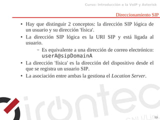 Curso: Introducción a la VoIP y Asterisk
10
Direccionamiento SIP
● Hay que distinguir 2 conceptos: la dirección SIP lógica de
un usuario y su dirección 'física'.
● La dirección SIP lógica es la URI SIP y está ligada al
usuario.
– Es equivalente a una dirección de correo electrónico:
userA@sipDomainA
● La dirección 'física' es la dirección del dispositivo desde el
que se registra un usuario SIP.
● La asociación entre ambas la gestiona el Location Server.
 