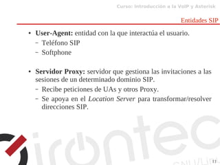 Curso: Introducción a la VoIP y Asterisk
11
Entidades SIP
● User-Agent: entidad con la que interactúa el usuario.
– Teléfono SIP
– Softphone
● Servidor Proxy: servidor que gestiona las invitaciones a las
sesiones de un determinado dominio SIP.
– Recibe peticiones de UAs y otros Proxy.
– Se apoya en el Location Server para transformar/resolver
direcciones SIP.
 