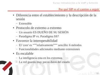 Curso: Introducción a la VoIP y Asterisk
15
Por qué SIP es el camino a seguir
● Diferencia entre el establecimiento y la descripción de la
sesión
– Extensible
● Protocolo de extremo a extremo
– Un usuario ES DUEÑO DE SU SESIÓN
– Paradigma IP vs. Paradigma SS7
● Favorece la interoperabilidad
– El 'core' es “””relativamente””” sencillo: 6 métodos
– Funcionalidades adicionales mediante extensiones
● Es escalable
– La inteligencia esta en los extremos
– La red guarda muy pocos datos del estado
 