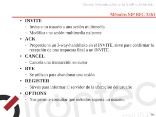 Curso: Introducción a la VoIP y Asterisk
16
Métodos SIP RFC 3261
● INVITE
– Invita a un usuario a una sesión multimedia
– Modifica una sesión multimedia existente
● ACK
– Proporciona un 3-way-handshake en el INVITE, sirve para confirmar la
recepción de una respuesta final a un INVITE
● CANCEL
– Cancela una transacción en curso
● BYE
– Se utilizan para abandonar una sesión
● REGISTER
– Sirven para informar al servidor de la ubicación del usuario
● OPTIONS
– Nos permite consultar qué métodos soporta un usuario.
 