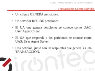 Curso: Introducción a la VoIP y Asterisk
17
Transacciones Cliente-Servidor
● Un cliente GENERA peticiones.
● Un servidor RECIBE peticiones.
● El UA que genera peticiones se conoce como UAC:
User Agent Client.
● El UA que responde a las peticiones se conoce como
UAS: User Agent Server.
● Una petición, junto con las respuestas que genera, es una
TRANSACCIÓN.
 