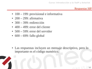 Curso: Introducción a la VoIP y Asterisk
18
Respuestas SIP
● 100 – 199: provisional e informativa
● 200 – 299: afirmativa
● 300 – 399: redirección
● 400 – 499: error del cliente
● 500 – 599: error del servidor
● 600 – 699: fallo global
● Las respuestas incluyen un mensaje descriptivo, pero lo
importante es el código numérico.
 