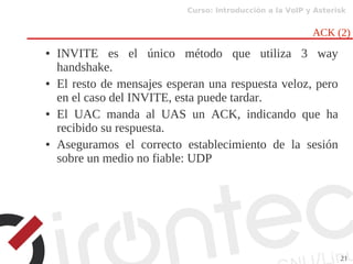 Curso: Introducción a la VoIP y Asterisk
21
ACK (2)
● INVITE es el único método que utiliza 3 way
handshake.
● El resto de mensajes esperan una respuesta veloz, pero
en el caso del INVITE, esta puede tardar.
● El UAC manda al UAS un ACK, indicando que ha
recibido su respuesta.
● Aseguramos el correcto establecimiento de la sesión
sobre un medio no fiable: UDP
 
