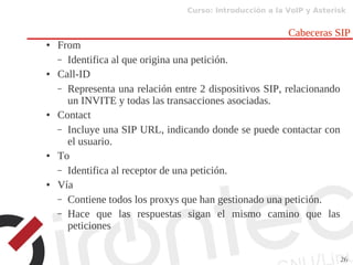 Curso: Introducción a la VoIP y Asterisk
26
Cabeceras SIP
● From
– Identifica al que origina una petición.
● Call-ID
– Representa una relación entre 2 dispositivos SIP, relacionando
un INVITE y todas las transacciones asociadas.
● Contact
– Incluye una SIP URL, indicando donde se puede contactar con
el usuario.
● To
– Identifica al receptor de una petición.
● Vía
– Contiene todos los proxys que han gestionado una petición.
– Hace que las respuestas sigan el mismo camino que las
peticiones
 