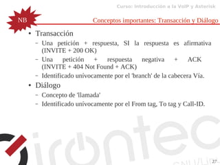 Curso: Introducción a la VoIP y Asterisk
27
Conceptos importantes: Transacción y Diálogo
● Transacción
– Una petición + respuesta, SI la respuesta es afirmativa
(INVITE + 200 OK)
– Una petición + respuesta negativa + ACK
(INVITE + 404 Not Found + ACK)
– Identificado unívocamente por el 'branch' de la cabecera Vía.
● Diálogo
– Concepto de 'llamada'
– Identificado unívocamente por el From tag, To tag y Call-ID.
NB
 