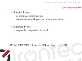 Curso: Introducción a la VoIP y Asterisk
28
Tipos de proxys SIP
● Stateful Proxy
– Su ámbito es la transacción.
– No entiende de diálogos, pero sí de transacciones.
● Stateless Proxy
– No guardan ningún tipo de estado.
IMPORTANTE: Asterisk NO es un proxy SIP!!
 