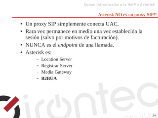 Curso: Introducción a la VoIP y Asterisk
29
Asterisk NO es un proxy SIP!!
● Un proxy SIP simplemente conecta UAC.
● Rara vez permanece en medio una vez establecida la
sesión (salvo por motivos de facturación).
● NUNCA es el endpoint de una llamada.
● Asterisk es:
– Location Server
– Registrar Server
– Media Gateway
– B2BUA
 