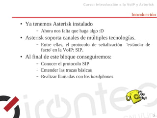 Curso: Introducción a la VoIP y Asterisk
3
Introducción
● Ya tenemos Asterisk instalado
– Ahora nos falta que haga algo :D
● Asterisk soporta canales de múltiples tecnologías.
– Entre ellas, el protocolo de señalización 'estándar de
facto' en la VoIP: SIP.
● Al final de este bloque conseguiremos:
– Conocer el protocolo SIP
– Entender las trazas básicas
– Realizar llamadas con los hardphones
 