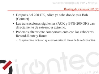 Curso: Introducción a la VoIP y Asterisk
31
Routing de mensajes SIP (2)
● Después del 200 OK, Alice ya sabe donde esta Bob
(Contact)
● Las transacciones siguientes (ACK y BYE-200 OK) van
directamente de extremo a extremo.
● Podemos alterar este comportamiento con las cabeceras
Record-Route y Route
– Si queremos facturar, queremos estar al tanto de la señalización...
 