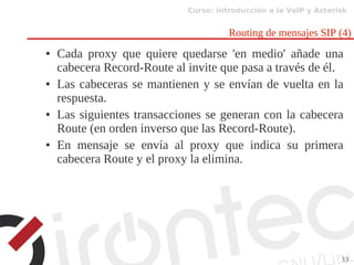 Curso: Introducción a la VoIP y Asterisk
33
Routing de mensajes SIP (4)
● Cada proxy que quiere quedarse 'en medio' añade una
cabecera Record-Route al invite que pasa a través de él.
● Las cabeceras se mantienen y se envían de vuelta en la
respuesta.
● Las siguientes transacciones se generan con la cabecera
Route (en orden inverso que las Record-Route).
● En mensaje se envía al proxy que indica su primera
cabecera Route y el proxy la elimina.
 