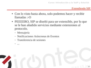 Curso: Introducción a la VoIP y Asterisk
34
Extendiendo SIP
● Con lo visto hasta ahora, solo podemos hacer y recibir
llamadas :-O
● PEEEERO, SIP se diseñó para ser extensible, por lo que
se le han añadido servicios mediante extensiones al
protocolo.
– Mensajería
– Notificaciones Asíncronas de Eventos
– Transferencia de sesiones
– ...
 