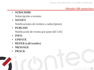 Curso: Introducción a la VoIP y Asterisk
35
Métodos SIP posteriores
● SUBSCRIBE
Subscripción a eventos
● NOTIFY
Notificaciones de eventos a subscriptores
● PUBLISH
Notificación de evento por parte del UAC
● INFO
● UPDATE
● REFER (call tranfer)
● MESSAGE
● PRACK
 
