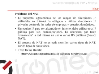Curso: Introducción a la VoIP y Asterisk
40
NAT
Problema del NAT
● El 'supuesto' agotamiento de los rangos de direcciones IP
utilizables en Internet ha obligado a utilizar direcciones IP
privadas dentro de las redes de empresas y usuarios domésticos.
● Un equipo IP para ser alcanzado en Internet debe utilizar una IP
pública para sus comunicaciones. Es necesario por tanto
'enmascarar' la red interna en una o varias IPs públicas (Source
NAT).
● El proceso de NAT no es nada sencillo: varios tipos de NAT,
varios tipos de soluciones.
● Tesis Heinz Herlitz:
– http://www.uct.cl/biblioteca/tesis-on-line/heinz-herlitz/tesis.pdf
 