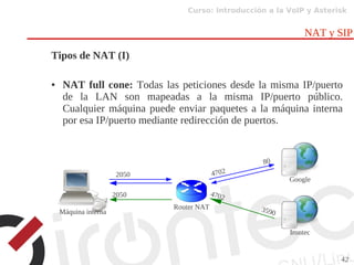 Curso: Introducción a la VoIP y Asterisk
42
NAT y SIP
Tipos de NAT (I)
● NAT full cone: Todas las peticiones desde la misma IP/puerto
de la LAN son mapeadas a la misma IP/puerto público.
Cualquier máquina puede enviar paquetes a la máquina interna
por esa IP/puerto mediante redirección de puertos.
Router NAT
Google
Irontec
2050 4702
80
4702
3590
2050
Máquina interna
 