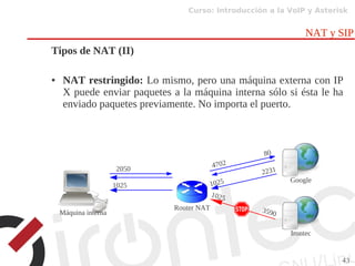 Curso: Introducción a la VoIP y Asterisk
43
NAT y SIP
Tipos de NAT (II)
● NAT restringido: Lo mismo, pero una máquina externa con IP
X puede enviar paquetes a la máquina interna sólo si ésta le ha
enviado paquetes previamente. No importa el puerto.
Router NAT
Google
Irontec
2050 4702
80
1025
3590
1025
Máquina interna
1025
2231
 