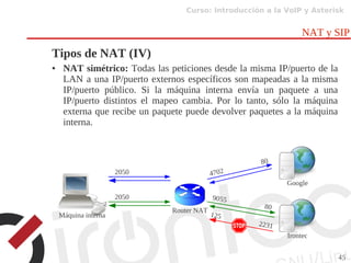 Curso: Introducción a la VoIP y Asterisk
45
NAT y SIP
Tipos de NAT (IV)
● NAT simétrico: Todas las peticiones desde la misma IP/puerto de la
LAN a una IP/puerto externos específicos son mapeadas a la misma
IP/puerto público. Si la máquina interna envía un paquete a una
IP/puerto distintos el mapeo cambia. Por lo tanto, sólo la máquina
externa que recibe un paquete puede devolver paquetes a la máquina
interna.
Router NAT
Google
Irontec
2050 4702
80
Máquina interna 125
2231
2050 9055
80
 