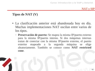 Curso: Introducción a la VoIP y Asterisk
46
NAT y SIP
Tipos de NAT (V)
● La clasificación anterior está abandonada hoy en día.
Muchas implementaciones NAT oscilan entre varios de
los tipos.
– Preservación de puerto: Se mapea la misma IP/puerto externo
para la misma IP/puerto interno. Si dos máquinas internas
tratan de conectar con la misma IP/puerto externo, el puerto
exterior mapeado a la segunda máquina se elige
aleatoriamente. También se conoce como NAT restricted
cone.
 