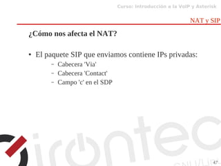 Curso: Introducción a la VoIP y Asterisk
47
NAT y SIP
¿Cómo nos afecta el NAT?
● El paquete SIP que enviamos contiene IPs privadas:
– Cabecera 'Via'
– Cabecera 'Contact'
– Campo 'c' en el SDP
 