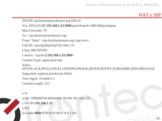 Curso: Introducción a la VoIP y Asterisk
48
NAT y SIP
INVITE sip:destino@mydomain.org SIP/2.0
Via: SIP/2.0/UDP 192.168.1.33:5060;rport;branch=z9hG4bKjyofoqmp
Max-Forwards: 70
To: <sip:destino@mydomain.org>
From: "Iñaki" <sip:ibc@mydomain.org>;tag=nrrrx
Call-ID: xetazdjyktlpsfo@192.168.1.33
CSeq: 800 INVITE
Contact: <sip:ibc@192.168.1.33:5060>
Content-Type: application/sdp
Allow:
INVITE,ACK,BYE,CANCEL,OPTIONS,PRACK,REFER,NOTIFY,SUBSCRIBE,INFO,MESSAGE
Supported: replaces,norefersub,100rel
User-Agent: Twinkle/1.1
Content-Length: 312
v=0
o=ibc 1090098764 894503441 IN IP4 192.168.1.33
c=IN IP4 192.168.1.33
t=0 0
m=audio 8000 RTP/AVP 98 97 8 0 3 101
 