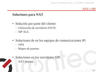 Curso: Introducción a la VoIP y Asterisk
49
NAT y SIP
Soluciones para NAT
● Solución por parte del cliente:
– Utilización de servidores STUN.
– SIP ALG
● Soluciones de en los equipos de comunicaciones IP:
– VPN
– Mapeo de puertos
● Soluciones en los servidores SIP:
– NAT helpers.
 