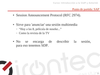 Curso: Introducción a la VoIP y Asterisk
5
Punto de partida: SAP
● Session Announcement Protocol (RFC 2974).
● Sirve para 'anunciar' una sesión multimedia
– “Hoy a las 8, película de noseke...”
– Como la revista de la TV
● No se encarga de describir la sesión,
para eso tenemos SDP.
 