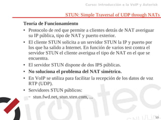 Curso: Introducción a la VoIP y Asterisk
50
STUN: Simple Traversal of UDP through NATs
Teoría de Funcionamiento
● Protocolo de red que permite a clientes detrás de NAT averiguar
su IP pública, tipo de NAT y puerto exterior.
● El cliente STUN solicita a un servidor STUN la IP y puerto por
los que ha salido a Internet. En función de varios test contra el
servidor STUN el cliente averigua el tipo de NAT en el que se
encuentra.
● El servidor STUN dispone de dos IPS públicas.
● No soluciona el problema del NAT simétrico.
● En VoIP se utiliza para facilitar la recepción de los datos de voz
RTP (UDP).
● Servidores STUN públicos:
– stun.fwd.net, stun.xten.com, ...
 