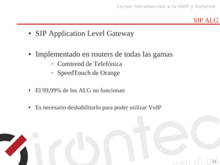 Curso: Introducción a la VoIP y Asterisk
51
SIP ALG
● SIP Application Level Gateway
● Implementado en routers de todas las gamas
– Comtrend de Telefónica
– SpeedTouch de Orange
● El 99,99% de los ALG no funcionan
● Es necesario deshabilitarlo para poder utilizar VoIP
 