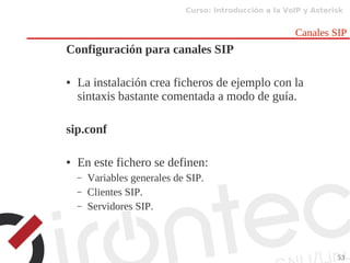 Curso: Introducción a la VoIP y Asterisk
53
Canales SIP
Configuración para canales SIP
● La instalación crea ficheros de ejemplo con la
sintaxis bastante comentada a modo de guía.
sip.conf
● En este fichero se definen:
– Variables generales de SIP.
– Clientes SIP.
– Servidores SIP.
 
