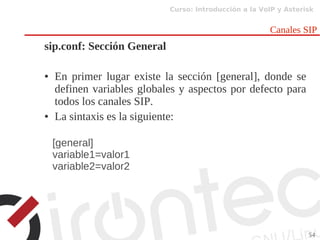 Curso: Introducción a la VoIP y Asterisk
54
Canales SIP
sip.conf: Sección General
● En primer lugar existe la sección [general], donde se
definen variables globales y aspectos por defecto para
todos los canales SIP.
● La sintaxis es la siguiente:
[general]
variable1=valor1
variable2=valor2
 