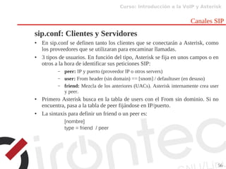 Curso: Introducción a la VoIP y Asterisk
56
Canales SIP
sip.conf: Clientes y Servidores
● En sip.conf se definen tanto los clientes que se conectarán a Asterisk, como
los proveedores que se utilizaran para encaminar llamadas.
● 3 tipos de usuarios. En función del tipo, Asterisk se fija en unos campos o en
otros a la hora de identificar sus peticiones SIP:
– peer: IP y puerto (proveedor IP o otros servers)
– user: From header (sin domain) == [snom] / defaultuser (en desuso)
– friend: Mezcla de los anteriores (UACs). Asterisk internamente crea user
y peer.
● Primero Asterisk busca en la tabla de users con el From sin dominio. Si no
encuentra, pasa a la tabla de peer fijándose en IP/puerto.
● La sintaxis para definir un friend o un peer es:
[nombre]
type = friend / peer
 
