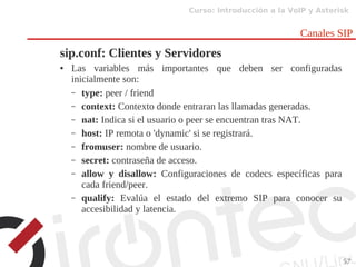 Curso: Introducción a la VoIP y Asterisk
57
Canales SIP
sip.conf: Clientes y Servidores
● Las variables más importantes que deben ser configuradas
inicialmente son:
– type: peer / friend
– context: Contexto donde entraran las llamadas generadas.
– nat: Indica si el usuario o peer se encuentran tras NAT.
– host: IP remota o 'dynamic' si se registrará.
– fromuser: nombre de usuario.
– secret: contraseña de acceso.
– allow y disallow: Configuraciones de codecs específicas para
cada friend/peer.
– qualify: Evalúa el estado del extremo SIP para conocer su
accesibilidad y latencia.
 