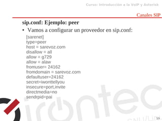 Curso: Introducción a la VoIP y Asterisk
59
Canales SIP
sip.conf: Ejemplo: peer
● Vamos a configurar un proveedor en sip.conf:
[sarenet]
type=peer
host = sarevoz.com
disallow = all
allow = g729
allow = alaw
fromuser= 24162
fromdomain = sarevoz.com
defaultuser=24162
secret=iwonttellyou
insecure=port,invite
directmedia=no
sendrpid=pai
 