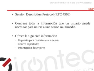 Curso: Introducción a la VoIP y Asterisk
6
SDP
● Session Description Protocol (RFC 4566)
● Contiene toda la información que un usuario puede
necesitar para unirse a una sesión multimedia.
● Ofrece la siguiente información
– IP/puerto para conectarse a la sesión
– Codecs soportados
– Información descriptiva
 