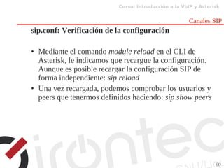 Curso: Introducción a la VoIP y Asterisk
60
Canales SIP
sip.conf: Verificación de la configuración
● Mediante el comando module reload en el CLI de
Asterisk, le indicamos que recargue la configuración.
Aunque es posible recargar la configuración SIP de
forma independiente: sip reload
● Una vez recargada, podemos comprobar los usuarios y
peers que tenermos definidos haciendo: sip show peers
 