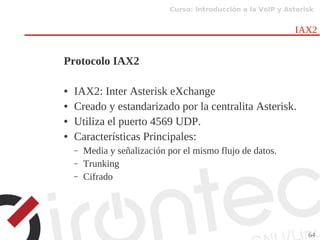 Curso: Introducción a la VoIP y Asterisk
64
IAX2
Protocolo IAX2
● IAX2: Inter Asterisk eXchange
● Creado y estandarizado por la centralita Asterisk.
● Utiliza el puerto 4569 UDP.
● Características Principales:
– Media y señalización por el mismo flujo de datos.
– Trunking
– Cifrado
 